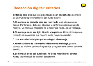 Redacción digital: criterios
      Criterios para que nuestros mensajes sean escuchados en medio
      de un mundo hiperconectado y con ruido masivo:
      1.El mensaje se redacta para ser reenviado y no sólo para que
      llegue. Por lo tanto, debe ser atractivo y conferir prestigio a quien lo
      reenvíe. Un mensaje mediocre no lo reenviará nadie, no se viralizará.
      2.El mensaje debe ser ágil, directo y ingenioso. Comunicar rápido a
      menudo es más eficaz que hacerlo tarde y con más calidad.
      3.Usar narrativas simples para contagiar el mensaje.
      4.Tener cuidado de la contextualización del mensaje, ya que,
      cuando se viralice, perderá fragmentos y seguramente buena parte del
      sentido.
      5.El mensaje debe ser auténtico, no debe maquillar ni ocultar
      nada; las mentidas se acaban detectando.

90   “Comunicación con los ciudadanos. Nuevas formas y realidades.”. Jordi Graells Costa. Subdirección de General de Comunicación con los Ciudadanos. Madrid, 30 de septiembre de 2010 CC – BY 3.0
 