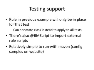 Testing support
• Rule in previous example will only be in place
for that test
– Can annotate class instead to apply to all tests
• There’s also @BMScript to import external
rule scripts
• Relatively simple to run with maven (config
samples on website)
 