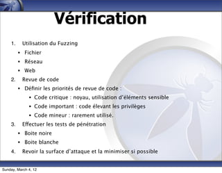 Vérification
    1.     Utilisation du Fuzzing
         • Fichier
         • Réseau
         • Web
    2.     Revue de code
         • Déﬁnir les priorités de revue de code :
              • Code critique : noyau, utilisation d’éléments sensible
              • Code important : code élevant les privilèges
              • Code mineur : rarement utilisé.
    3.     Effectuer les tests de pénétration
         • Boite noire
         • Boite blanche
    4.     Revoir la surface d’attaque et la minimiser si possible


Sunday, March 4, 12
 