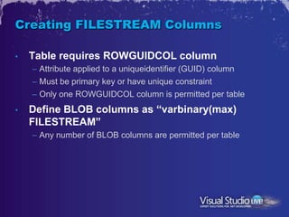 Creating FILESTREAM Columns

•   Table requires ROWGUIDCOL column
    – Attribute applied to a uniqueidentifier (GUID) column
    – Must be primary key or have unique constraint
    – Only one ROWGUIDCOL column is permitted per table
•   Define BLOB columns as “varbinary(max)
    FILESTREAM”
    – Any number of BLOB columns are permitted per table
 