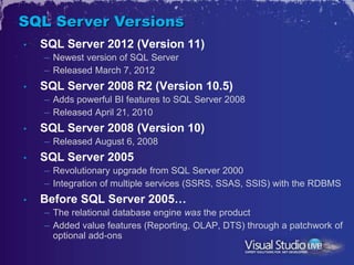 SQL Server Versions
•   SQL Server 2012 (Version 11)
    – Newest version of SQL Server
    – Released March 7, 2012
•   SQL Server 2008 R2 (Version 10.5)
    – Adds powerful BI features to SQL Server 2008
    – Released April 21, 2010
•   SQL Server 2008 (Version 10)
    – Released August 6, 2008
•   SQL Server 2005
    – Revolutionary upgrade from SQL Server 2000
    – Integration of multiple services (SSRS, SSAS, SSIS) with the RDBMS
•   Before SQL Server 2005…
    – The relational database engine was the product
    – Added value features (Reporting, OLAP, DTS) through a patchwork of
      optional add-ons
 