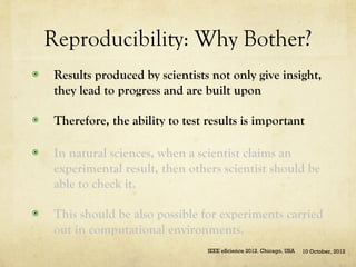 Reproducibility: Why Bother?
◉    Results produced by scientists not only give insight,
     they lead to progress and are built upon

◉    Therefore, the ability to test results is important

◉    In natural sciences, when a scientist claims an
     experimental result, then others scientist should be
     able to check it.

◉    This should be also possible for experiments carried
     out in computational environments.
                                    IEEE eScience 2012. Chicago, USA   10 October, 2012
 