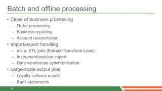 Batch and offline processing
• Close of business processing
    – Order processing
    – Business reporting
    – Account reconciliation
• Import/export handling
    – a.k.a. ETL jobs (Extract-Transform-Load)
    – Instrument/position import
    – Data warehouse synchronization
• Large-scale output jobs
    – Loyalty scheme emails
    – Bank statements
•   36
 