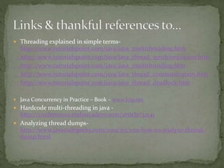  Threading explained in simple terms-
http://www.tutorialspoint.com/java/java_multithreading.htm
http://www.tutorialspoint.com/java/java_thread_synchronization.htm
http://www.tutorialspoint.com/java/java_multithreading.htm
http://www.tutorialspoint.com/java/java_thread_communication.htm
http://www.tutorialspoint.com/java/java_thread_deadlock.htm
 Java Concurrency in Practice – Book – www.Jcip.net
 Hardcode multi-threading in java -
http://conferences.embarcadero.com/article/32141
 Analyzing thread dumps-
http://www.javacodegeeks.com/2012/03/jvm-how-to-analyze-thread-
dump.html
 