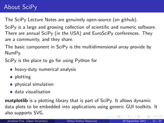 About SciPy
The SciPy Lecture Notes are genuinely open-source (on github).
SciPy is a large and growing collection of scientiﬁc and numeric software.
There are annual SciPy (in the USA) and EuroSciPy conferences. They
are a community, and they share.
The basic component in SciPy is the multidimensional array provide by
NumPy.
SciPy is the place to go for using Python for
      heavy-duty numerical analysis
      plotting
      physical simulation
      data visualisation
matplotlib is a plotting library that is part of SciPy. It allows dynamic
data plots to be embedded into applications using generic GUI toolkits. It
also supports SVG.
 Jonathan Fine (Open University)   Online Python Resources   29 September 2012   12 / 21
 