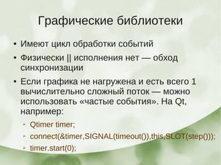 Графические библиотеки
●   Имеют цикл обработки событий
●   Физически || исполнения нет — обход
    синхронизации
●   Если графика не нагружена и есть всего 1
    вычислительно сложный поток — можно
    использовать «частые события». На Qt,
    например:
    ➢   Qtimer timer;
    ➢   connect(&timer,SIGNAL(timeout()),this,SLOT(step()));
    ➢   timer.start(0);
 