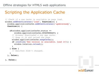 Offline strategies for HTML5 web applications

 Scripting the Application Cache
 // Check if a new cache is available on page load.
 window.addEventListener('load', function(e) {
   window.applicationCache.addEventListener('updateready',
   function(e) {

     if(window.applicationCache.status == 
         window.applicationCache.UPDATEREADY) {
       // Browser downloaded a new app cache.
       // Swap it in and reload the page
       window.applicationCache.swapCache();
       if (confirm('New version is available. Load it?)) {
         window.location.reload();
       }
     } else {
       // Manifest didn't changed.
     }
   }, false);

 }, false);
 