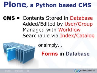 Plone, a Python based CMS
CMS = Contents Stored in Database
      Added/Edited by User/Group
      Managed with Workflow
      Searchable via Index/Catalog
                         or simply…
                          Forms in Database

組內報告   2012/10/30   18
 