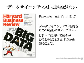 データサイエンティストに定義がない
       Davenport and Patil (2012)


       データサイエンティストを得る
       ための最初のステップは・・・
       ビジネスにおいて彼らが
       どのようなことを成すのかを
       知ることだ。



                  source: Harvard Business School Publishing., Oct 2012
                                                                   29
 