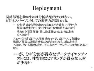 Deployment
関係部署を動かすのは分析結果だけではない。
ビジネスパーソンとしての調整力が問われる。
  − 分析結果から導き出される取るべき戦術／行うべき
    施策は現実的で、実行するだけの価値があるか？
  − それらを関係部署（特に決定権者）に如何に伝え
    るべきか？
  フェーズ1の「ビジネス理解」とセットで、ビジネスに有用な
  戦術／施策に連携させることが求められる。誰に伝える
  べきか、という選択も含め、ビジネスパーソンとしての力が必要と
  なる

  ・・・が、分析分野が得意なデータサイエンティ
    ストには、性質的にヒアリングが得意な人材
    が少ない
                                   46
 