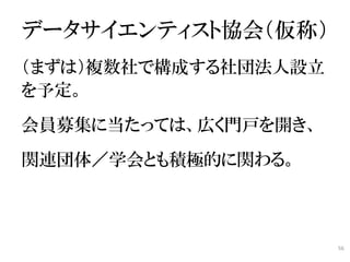 データサイエンティスト協会（仮称）
（まずは）複数社で構成する社団法人設立
を予定。
会員募集に当たっては、広く門戸を開き、
関連団体／学会とも積極的に関わる。



                      56
 