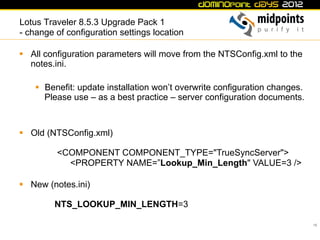 Lotus Traveler 8.5.3 Upgrade Pack 1
- change of configuration settings location

§  All configuration parameters will move from the NTSConfig.xml to the
    notes.ini.

    §  Benefit: update installation won’t overwrite configuration changes.
        Please use – as a best practice – server configuration documents.



§  Old (NTSConfig.xml)

          <COMPONENT COMPONENT_TYPE="TrueSyncServer">
            <PROPERTY NAME=”Lookup_Min_Length" VALUE=3 />

§  New (notes.ini)

         NTS_LOOKUP_MIN_LENGTH=3

                                                                              16
 
