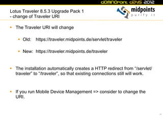 Lotus Traveler 8.5.3 Upgrade Pack 1
- change of Traveler URI

§  The Traveler URI will change

    §  Old:   https://traveler.midpoints.de/servlet/traveler

    §  New: https://traveler.midpoints.de/traveler


§  The installation automatically creates a HTTP redirect from “/servlet/
    traveler” to “/traveler”, so that existing connections still will work.



§  If you run Mobile Device Management => consider to change the
    URI.


                                                                              17
 