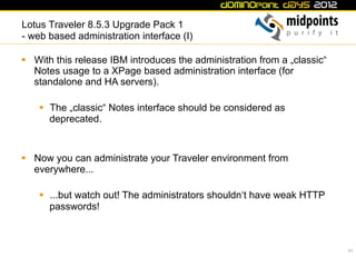 Lotus Traveler 8.5.3 Upgrade Pack 1
- web based administration interface (I)

§  With this release IBM introduces the administration from a „classic“
    Notes usage to a XPage based administration interface (for
    standalone and HA servers).

    §  The „classic“ Notes interface should be considered as
        deprecated.


§  Now you can administrate your Traveler environment from
    everywhere...

    §  ...but watch out! The administrators shouldn‘t have weak HTTP
        passwords!



                                                                           21
 