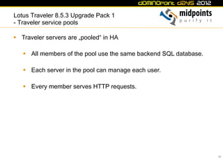 Lotus Traveler 8.5.3 Upgrade Pack 1
- Traveler service pools

§  Traveler servers are „pooled“ in HA

   §  All members of the pool use the same backend SQL database.

   §  Each server in the pool can manage each user.

   §  Every member serves HTTP requests.




                                                                    39
 
