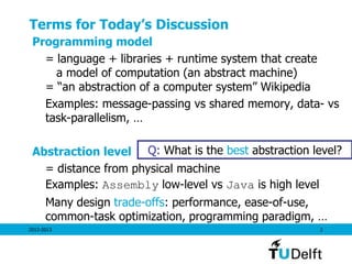 Terms for Today’s Discussion
 Programming model
   = language + libraries + runtime system that create
     a model of computation (an abstract machine)
   = ―an abstraction of a computer system‖ Wikipedia
   Examples: message-passing vs shared memory, data- vs
   task-parallelism, …

 Abstraction level Q: What is the best abstraction level?
   = distance from physical machine
   Examples: Assembly low-level vs Java is high level
      Many design trade-offs: performance, ease-of-use,
      common-task optimization, programming paradigm, …
2012-2013                                            2
 