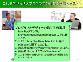 これでデザイナとプログラマが仲良く仕事できる！




   プログラマとデザイナの取り決め事項
   1. htmlモックアップは
      src/main/resources/m2mockup の下に作
      ろうぜ。
   2. ただし*.htmlはm2template,それ以外は
      m2staticの配下でたのむ。
   3. 商品情報のdivタグはid=“itemBox”にしよう。
   4. 商品名はspanタグでid=“itemName”
   5. …..その他の情報も同様にclass属性やid属性を決
    めておけばよい。
                                         41
 