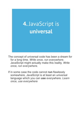 4. JavaScript is
universal
The concept of universal code has been a dream for
for a long time. Write once, run everywhere.
JavaScript might actually make this reality. Write
once, run everywhere.
If in some case the code cannot run flawlessly
somewhere, JavaScript is at least an universal
language which you can use everywhere. Learn
once, use everywhere
 