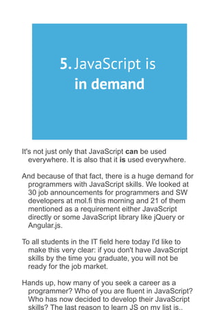 5. JavaScript is
in demand
It's not just only that JavaScript can be used
everywhere. It is also that it is used everywhere.
And because of that fact, there is a huge demand for
programmers with JavaScript skills. We looked at
30 job announcements for programmers and SW
developers at mol.fi this morning and 21 of them
mentioned as a requirement either JavaScript
directly or some JavaScript library like jQuery or
Angular.js.
To all students in the IT field here today I'd like to
make this very clear: if you don't have JavaScript
skills by the time you graduate, you will not be
ready for the job market.
Hands up, how many of you seek a career as a
programmer? Who of you are fluent in JavaScript?
Who has now decided to develop their JavaScript
skills? The last reason to learn JS on my list is..
 