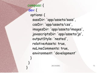 2013 KSDG 75
compass: {
dev: {
options: {
sassDir: 'app/assets/sass',
cssDir: 'app/assets/css',
imagesDir: 'app/assets/images',
javascriptsDir: 'app/assets/js',
outputStyle: 'nested',
relativeAssets: true,
noLineComments: true,
environment: 'development'
}
}
}
 