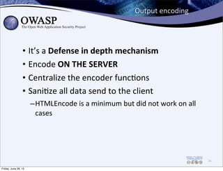 Output	
  encoding
• It’s	
  a	
  Defense	
  in	
  depth	
  mechanism
• Encode	
  ON	
  THE	
  SERVER
• Centralize	
  the	
  encoder	
  funcPons
• SaniPze	
  all	
  data	
  send	
  to	
  the	
  client	
  
–HTMLEncode	
  is	
  a	
  minimum	
  but	
  did	
  not	
  work	
  on	
  all	
  
cases
74
Friday, June 28, 13
 