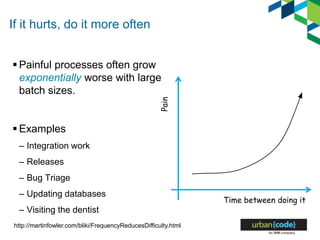 If it hurts, do it more often
 Painful processes often grow
exponentially worse with large
batch sizes.
 Examples
– Integration work
– Releases
– Bug Triage
– Updating databases
– Visiting the dentist
http://martinfowler.com/bliki/FrequencyReducesDifficulty.html
Time between doing it
Pain
 