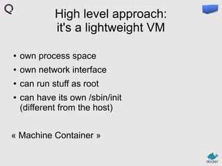 High level approach:
it's a lightweight VM
●

own process space

●

own network interface

●

can run stuff as root

●

can have its own /sbin/init
(different from the host)

« Machine Container »

 