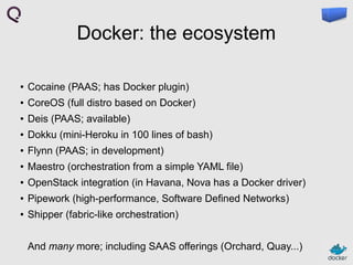 Docker: the ecosystem
●

Cocaine (PAAS; has Docker plugin)

●

CoreOS (full distro based on Docker)

●

Deis (PAAS; available)

●

Dokku (mini-Heroku in 100 lines of bash)

●

Flynn (PAAS; in development)

●

Maestro (orchestration from a simple YAML file)

●

OpenStack integration (in Havana, Nova has a Docker driver)

●

Pipework (high-performance, Software Defined Networks)

●

Shipper (fabric-like orchestration)
And many more; including SAAS offerings (Orchard, Quay...)

 