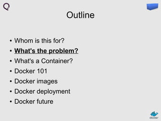Outline
●

Whom is this for?

●

What's the problem?

●

What's a Container?

●

Docker 101

●

Docker images

●

Docker deployment

●

Docker future

 