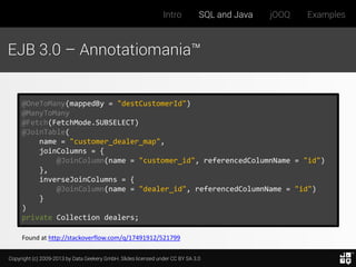 Intro

SQL and Java

jOOQ

Examples

EJB 3.0 – Annotatiomania™

@OneToMany(mappedBy = "destCustomerId")
@ManyToMany
@Fetch(FetchMode.SUBSELECT)
@JoinTable(
name = "customer_dealer_map",
joinColumns = {
@JoinColumn(name = "customer_id", referencedColumnName = "id")
},
inverseJoinColumns = {
@JoinColumn(name = "dealer_id", referencedColumnName = "id")
}
)
private Collection dealers;
Found at http://stackoverflow.com/q/17491912/521799
Copyright (c) 2009-2013 by Data Geekery GmbH. Slides licensed under CC BY SA 3.0

 