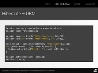 Intro

SQL and Java

Hibernate – ORM

Session session = sessionFactory.openSession();
session.beginTransaction();
session.save(new Event("Conference", new Date());
session.save(new Event("After Party", new Date());
List result = session.createQuery("from Event").list();
for (Event event : (List<Event>) result) {
System.out.println("Event : " + event.getTitle());
}
session.getTransaction().commit();
session.close();

Copyright (c) 2009-2013 by Data Geekery GmbH. Slides licensed under CC BY SA 3.0

jOOQ

Examples

 