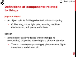 Definitions of components related
to things
physical object

• An object built for fulfilling other tasks than computing
• Coffee mug, show, light pole, washing machine,
electric oven, fruit press, water tank
sensor

• a material or passive device which changes its
(conductive) properties according to a physical stimulus

48

• Thermo couple (temp->voltage), photo resistor (light>resistance variations), etc.

 