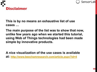 Disclaimer
This is by no means an exhaustive list of use
cases …
The main purpose of the list was to show that now,
unlike few years ago when we started this tutorial,
using Web of Things technologies had been made
simple by innovative products.

8

A nice visualization of the use cases is available
at: http://www.beechamresearch.com/article.aspx?id=4

 