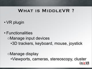 What is MiddleVR ?
• VR plugin
!

• Functionalities
○Manage input devices
•3D trackers, keyboard, mouse, joystick
!

○Manage display
•Viewports, cameras, stereoscopy, cluster

 