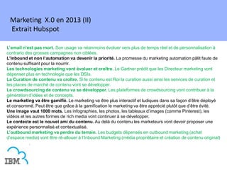Marketing X.0 en 2013 (II)
 Extrait Hubspot

L’email n’est pas mort. Son usage va néanmoins évoluer vers plus de temps réel et de personnalisation à
contrario des grosses campagnes non ciblées.
L’Inbound et non l’automation va devenir la priorité. La promesse du marketing automation pâlit faute de
contenu suffisant pour la nourrir.
Les technologies marketing vont évoluer et croître. Le Gartner prédit que les Directeur marketing vont
dépenser plus en technologie que les DSIs.
La Curation de contenu va croître. Si le contenu est Roi la curation aussi ainsi les services de curation et
les places de marché de contenu vont se développer.
Le crowdsourcing de contenu va se développer. Les plateformes de crowdsourcing vont contribuer à la
génération d’idées et de concepts.
Le marketing va être gamifié. Le marketing va être plus interactif et ludiques dans sa façon d’être déployé
et consommé. Peut être que grâce à la gamification le marketing va être apprécié plutôt que d’être évité.
Une image vaut 1000 mots. Les infographies, les photos, les tableaux d’images (comme Pinterest), les
vidéos et les autres formes de rich media vont continuer à se développer.
Le contexte est le nouvel ami du contenu. Au delà du contenu les marketeurs vont devoir proposer une
expérience personnalisé et contextualisé.
L’outbound marketing va perdre du terrain. Les budgets dépensés en outbound marketing (achat
d’espace media) vont être ré-allouer à l’Inbound Marketing (média propriétaire et création de contenu original)
 
