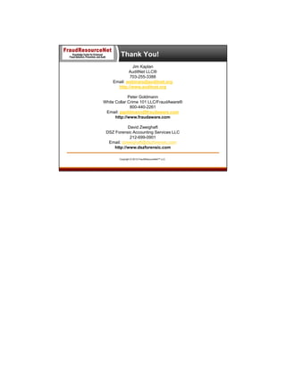 Thank You!
Jim Kaplan
AuditNet LLC®
703-255-3388
Email: webinars@auditnet.org
http://www.auditnet.org
Peter Goldmann
White Collar Crime 101 LLC/FraudAware®
800-440-2261
Email: pgoldmann@fraudaware.com
http://www.fraudaware.com
David Zweighaft
DSZ Forensic Accounting Services LLC
212-699-0901
Email: dzweighaft@dszforensic.com
http://www.dszforensic.com
Copyright © 2013 FraudResourceNet™ LLC

 