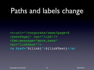 Thymeleaf, will it blend? 18-04-2013
Paths and labels change
<c:url=”/corporate/news?page=$
{nextPage}” var=”link”/>
<fmt:message=”more.news”
var=”linkText”/>
<a href=”${link}”>${linkText}</a>
12
 