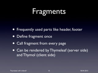 Thymeleaf, will it blend? 18-04-2013
Fragments
• Frequently used parts like header, footer
• Deﬁne fragment once
• Call fragment from every page
• Can be rendered by Thymeleaf (server side)
and Thymol (client side)
15
 