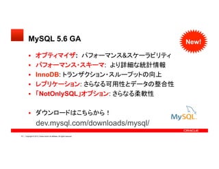 Copyright © 2013, Oracle and/or its affiliates. All rights reserved.16
MySQL 5.6 GA	
  オプティマイザ: パフォーマンス&スケーラビリティ	
  パフォーマンス・スキーマ: より詳細な統計情報	
  InnoDB: トランザクション・スループットの向上	
  レプリケーション: さらなる可用性とデータの整合性	
  「NotOnlySQL」オプション: さらなる柔軟性	
  ダウンロードはこちらから！
dev.mysql.com/downloads/mysql/
New!
 