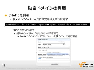© 2012 Amazon.com, Inc. and its affiliates. All rights reserved. May not be copied, modified or distributed in whole or in part without the express consent of Amazon.com, Inc.
16
独自ドメインの利用
CNAMEを利用
• ドメインのDNSサーバに設定を投入すれば完了
• Zone Apexの場合
• 通常のDNSサーバではCNAME設定不可
 Route 53のエイリアスレコードを使うことで対応可能
www.foo.example.com CNAME myLB-xxxx.ap-northeast-1.elb.amazonaws.com
 
