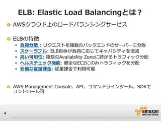© 2012 Amazon.com, Inc. and its affiliates. All rights reserved. May not be copied, modified or distributed in whole or in part without the express consent of Amazon.com, Inc.
4
ELB: Elastic Load Balancingとは？
AWSクラウド上のロードバランシングサービス
ELBの特徴
 負荷分散 : リクエストを複数のバックエンドのサーバーに分散
 スケーラブル: ELB自体が負荷に応じてキャパシティを増減
 高い可用性: 複数のAvailability Zoneに跨がるトラフィック分配
 ヘルスチェック機能: 健全なEC2にのみトラフィックを分配
 安価な従量課金: 従量課金で利用可能
AWS Management Console、API、コマンドラインツール、SDKで
コントロール可
 