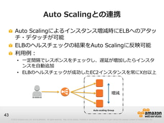 © 2012 Amazon.com, Inc. and its affiliates. All rights reserved. May not be copied, modified or distributed in whole or in part without the express consent of Amazon.com, Inc.
43
Auto Scalingとの連携
Auto Scalingによるインスタンス増減時にELBへのアタッ
チ・デタッチが可能
ELBのヘルスチェックの結果をAuto Scalingに反映可能
利用例：
• 一定間隔でレスポンスをチェックし、遅延が増加したらインスタ
ンスを自動追加
• ELBのヘルスチェックが成功したEC2インスタンスを常にX台以上
Auto scaling Group
増減
 