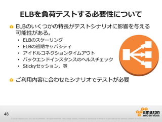 © 2012 Amazon.com, Inc. and its affiliates. All rights reserved. May not be copied, modified or distributed in whole or in part without the express consent of Amazon.com, Inc.
48
ELBを負荷テストする必要性について
ELBのいくつかの特長がテストシナリオに影響を与える
可能性がある。
• ELBのスケーリング
• ELBの初期キャパシティ
• アイドルコネクションタイムアウト
• バックエンドインスタンスのヘルスチェック
• Stickyセッション、等
ご利用内容に合わせたシナリオでテストが必要
 