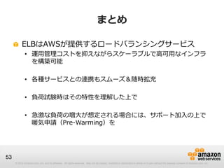 © 2012 Amazon.com, Inc. and its affiliates. All rights reserved. May not be copied, modified or distributed in whole or in part without the express consent of Amazon.com, Inc.
53
まとめ
ELBはAWSが提供するロードバランシングサービス
• 運用管理コストを抑えながらスケーラブルで高可用なインフラ
を構築可能
• 各種サービスとの連携もスムーズ＆随時拡充
• 負荷試験時はその特性を理解した上で
• 急激な負荷の増大が想定される場合には、サポート加入の上で
暖気申請（Pre-Warming）を
 