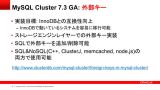 41 Copyright © 2013, Oracle and/or its affiliates. All rights reserved.
MySQL Cluster 7.3 GA: 外部キー
• 実装目標: InnoDBとの互換性向上
– InnoDBで動いているシステムを容易に移行可能
• ストレージエンジンレイヤーでの外部キー実装
• SQLで外部キーを追加/削除可能
• SQL&NoSQL(C++, ClusterJ, memcached, node.js)の
両方で使用可能
http://www.clusterdb.com/mysql-cluster/foreign-keys-in-mysql-cluster/
 