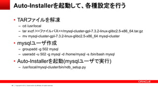 48 Copyright © 2013, Oracle and/or its affiliates. All rights reserved.
Auto-Installerを起動して、各種設定を行う
• TARファイルを解凍
– cd /usr/local
– tar xvzf /<<ファイルパス>>/mysql-cluster-gpl-7.3.2-linux-glibc2.5-x86_64.tar.gz
– mv mysql-cluster-gpl-7.3.2-linux-glibc2.5-x86_64 mysql-cluster
• mysqlユーザ作成
– groupadd -g 502 mysql
– useradd -u 502 -g mysql -d /home/mysql -s /bin/bash mysql
• Auto-Installerを起動(mysqlユーザで実行)
– /usr/local/mysql-cluster/bin/ndb_setup.py
 