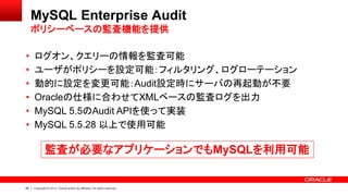 85 Copyright © 2013, Oracle and/or its affiliates. All rights reserved.
MySQL Enterprise Audit
ポリシーベースの監査機能を提供
• ログオン、クエリーの情報を監査可能
• ユーザがポリシーを設定可能：フィルタリング、ログローテーション
• 動的に設定を変更可能：Audit設定時にサーバの再起動が不要
• Oracleの仕様に合わせてXMLベースの監査ログを出力
• MySQL 5.5のAudit APIを使って実装
• MySQL 5.5.28 以上で使用可能
監査が必要なアプリケーションでもMySQLを利用可能
 