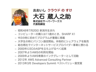 –  昭和48年7月20日 新潟市生まれ
–  コンピューターの購入は11歳のとき、SHARP X1
–  中2の時に初めてプログラムが書籍に掲載
–  大学生の時にパソコン通信開始。本格的にシェアウェアを販売
–  総合商社でインターネットサービスプロバイダー事業に携わる
–  2000年にECのASPを立ち上げるべく起業
–  2007年よりAWSの利用を開始
–  2009年よりAWS専業のインテグレーターとして活動
–  2012年 AWS Advanced Consulting Partner
–  2013年3月 Developers Summit ベストバリュー賞受賞
おおいし
大石
株式会社サーバーワークス
代表取締役
クラウド の すけ
蔵人之助
 