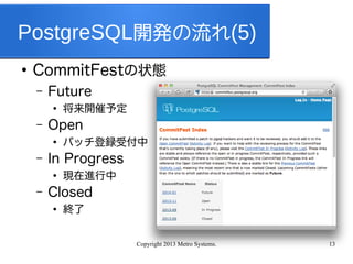 Copyright 2013 Metro Systems. 13
PostgreSQL開発の流れ(5)
●
CommitFestの状態
– Future
●
将来開催予定
– Open
●
パッチ登録受付中
– In Progress
●
現在進行中
– Closed
●
終了
 