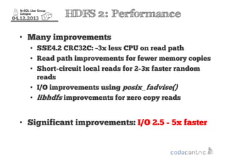 04.12.2013

HDFS 2: Performance

• Many improvements
• SSE4.2 CRC32C: ~3x less CPU on read path
• Read path improvements for fewer memory copies
• Short-circuit local reads for 2-3x faster random
reads
• I/O improvements using posix_fadvise()
• libhdfs improvements for zero copy reads

• Significant improvements: I/O 2.5 - 5x faster

 